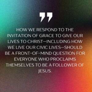 How we respond to the invitation of grace to give our lives to Christ—including how we live our civic lives—should be a front-of-mind question for everyone who proclaims themselves to be a follower of Jesus.